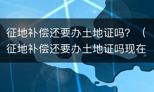 征地补偿还要办土地证吗？（征地补偿还要办土地证吗现在）