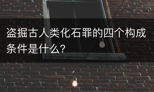 盗掘古人类化石罪的四个构成条件是什么？