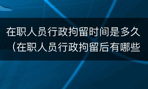 在职人员行政拘留时间是多久（在职人员行政拘留后有哪些影响）