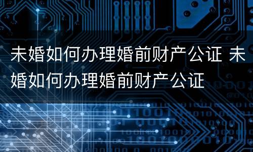 未婚如何办理婚前财产公证 未婚如何办理婚前财产公证