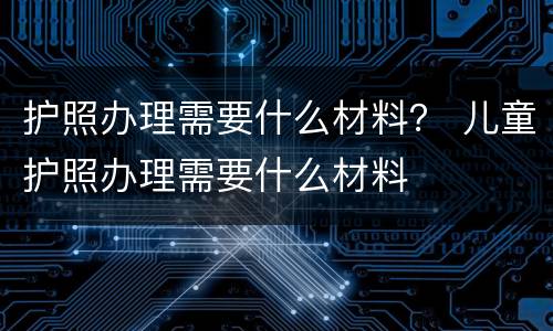 护照办理需要什么材料？ 儿童护照办理需要什么材料
