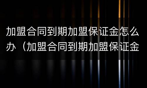 加盟合同到期加盟保证金怎么办（加盟合同到期加盟保证金怎么办理退回）