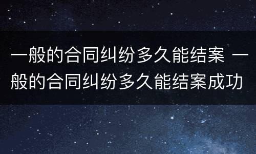 一般的合同纠纷多久能结案 一般的合同纠纷多久能结案成功