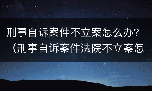 刑事自诉案件不立案怎么办？（刑事自诉案件法院不立案怎么办）