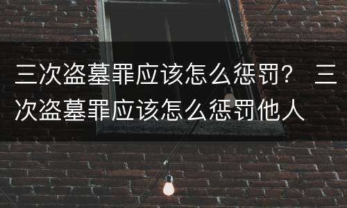 三次盗墓罪应该怎么惩罚？ 三次盗墓罪应该怎么惩罚他人