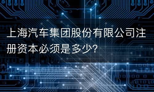 上海汽车集团股份有限公司注册资本必须是多少？