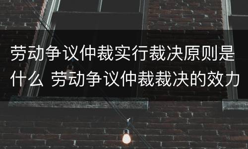 劳动争议仲裁实行裁决原则是什么 劳动争议仲裁裁决的效力有哪几种?