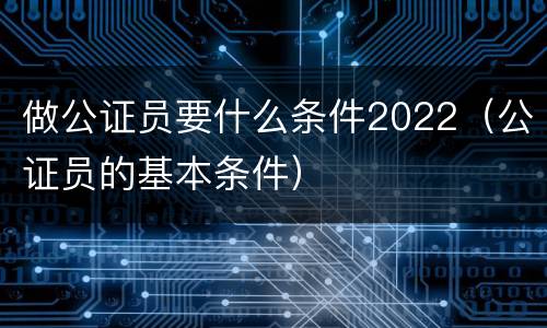 做公证员要什么条件2022（公证员的基本条件）
