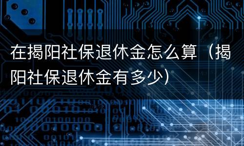 在揭阳社保退休金怎么算（揭阳社保退休金有多少）