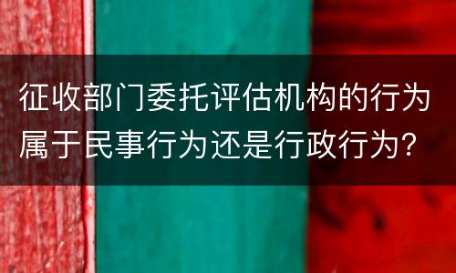 征收部门委托评估机构的行为属于民事行为还是行政行为？