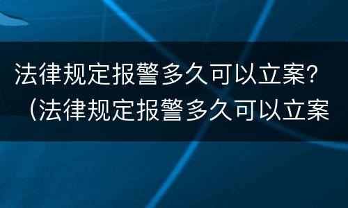 法律规定报警多久可以立案？（法律规定报警多久可以立案成功）