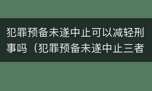 犯罪预备未遂中止可以减轻刑事吗（犯罪预备未遂中止三者的相同点）