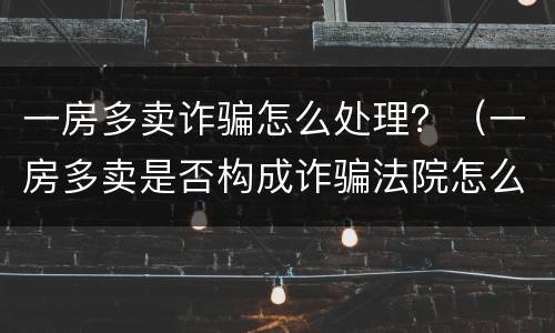 一房多卖诈骗怎么处理？（一房多卖是否构成诈骗法院怎么样处理）
