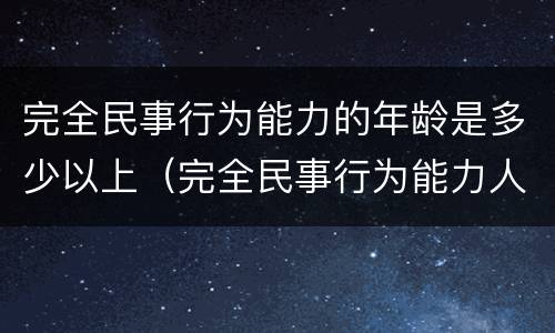 完全民事行为能力的年龄是多少以上（完全民事行为能力人的年龄是多少）