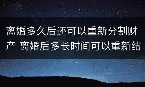 离婚多久后还可以重新分割财产 离婚后多长时间可以重新结婚
