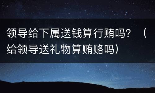 领导给下属送钱算行贿吗？（给领导送礼物算贿赂吗）