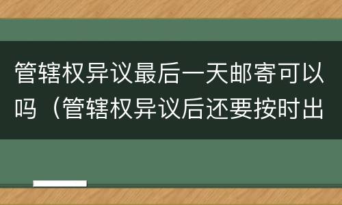 管辖权异议最后一天邮寄可以吗（管辖权异议后还要按时出庭吗）