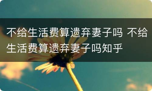 不给生活费算遗弃妻子吗 不给生活费算遗弃妻子吗知乎