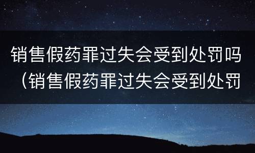 销售假药罪过失会受到处罚吗（销售假药罪过失会受到处罚吗）