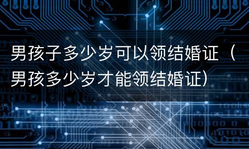 男孩子多少岁可以领结婚证（男孩多少岁才能领结婚证）