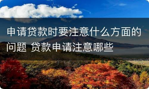申请贷款时要注意什么方面的问题 贷款申请注意哪些