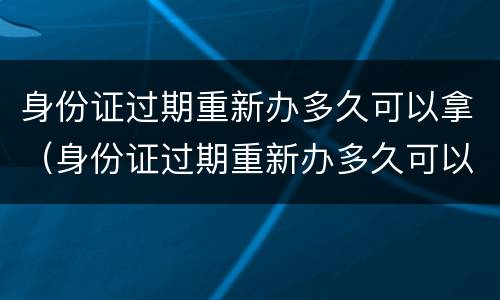 身份证过期重新办多久可以拿（身份证过期重新办多久可以拿新的）
