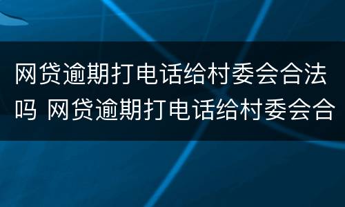 网贷逾期打电话给村委会合法吗 网贷逾期打电话给村委会合法吗