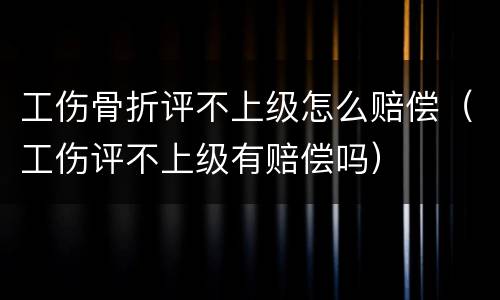工伤骨折评不上级怎么赔偿（工伤评不上级有赔偿吗）