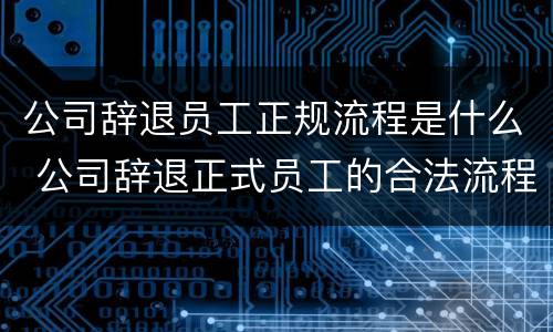 公司辞退员工正规流程是什么 公司辞退正式员工的合法流程