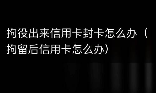 拘役出来信用卡封卡怎么办（拘留后信用卡怎么办）