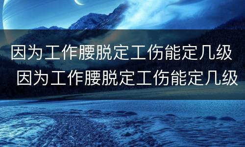 因为工作腰脱定工伤能定几级 因为工作腰脱定工伤能定几级伤残