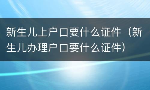 新生儿上户口要什么证件（新生儿办理户口要什么证件）