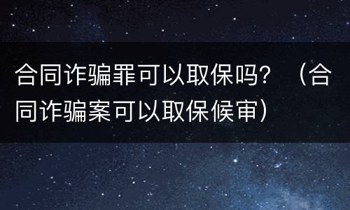 合同诈骗罪可以取保吗？（合同诈骗案可以取保候审）