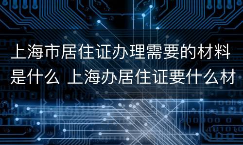 上海市居住证办理需要的材料是什么 上海办居住证要什么材料最新