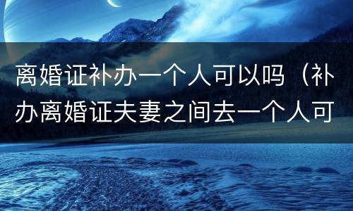 离婚证补办一个人可以吗（补办离婚证夫妻之间去一个人可以办理吗?）