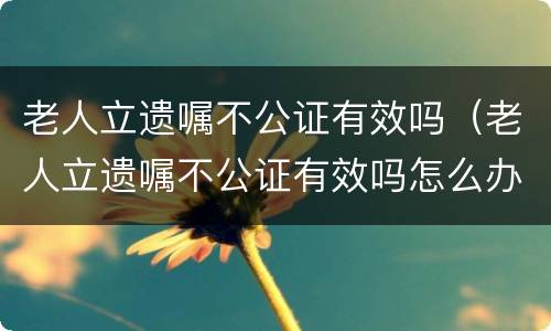 老人立遗嘱不公证有效吗（老人立遗嘱不公证有效吗怎么办）