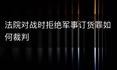 法院对战时拒绝军事订货罪如何裁判