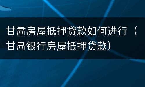 甘肃房屋抵押贷款如何进行（甘肃银行房屋抵押贷款）