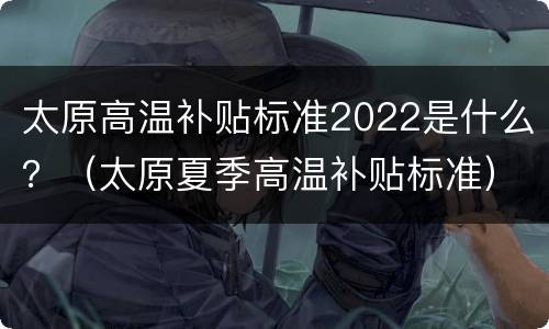 太原高温补贴标准2022是什么？（太原夏季高温补贴标准）