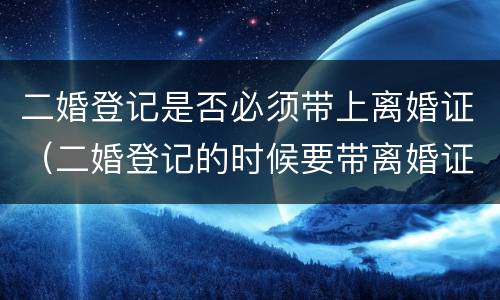 二婚登记是否必须带上离婚证（二婚登记的时候要带离婚证么）
