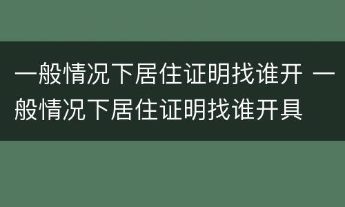 一般情况下居住证明找谁开 一般情况下居住证明找谁开具
