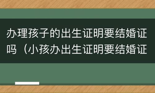 办理孩子的出生证明要结婚证吗（小孩办出生证明要结婚证吗）