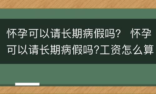 怀孕可以请长期病假吗？ 怀孕可以请长期病假吗?工资怎么算