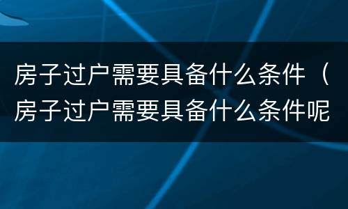 房子过户需要具备什么条件（房子过户需要具备什么条件呢）