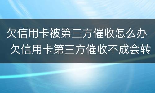欠信用卡被第三方催收怎么办 欠信用卡第三方催收不成会转交回银行吗