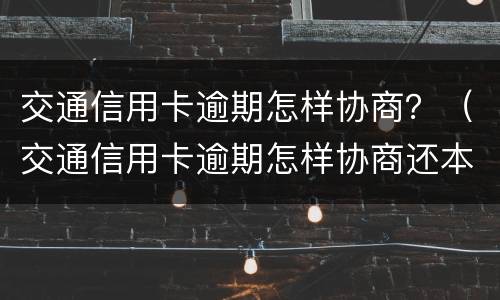 交通信用卡逾期怎样协商？（交通信用卡逾期怎样协商还本金）