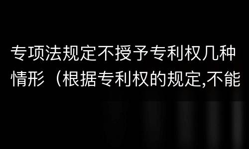 专项法规定不授予专利权几种情形（根据专利权的规定,不能授予专利权的有）