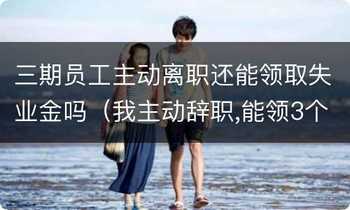 三期员工主动离职还能领取失业金吗（我主动辞职,能领3个月的失业金吗）