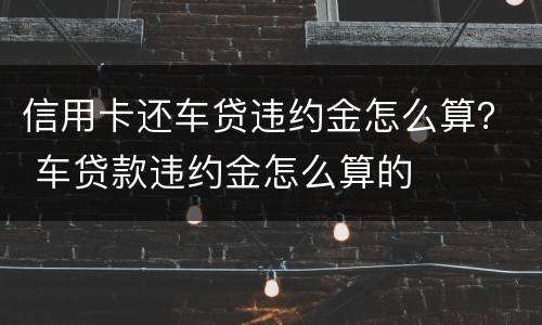 信用卡还车贷违约金怎么算？ 车贷款违约金怎么算的