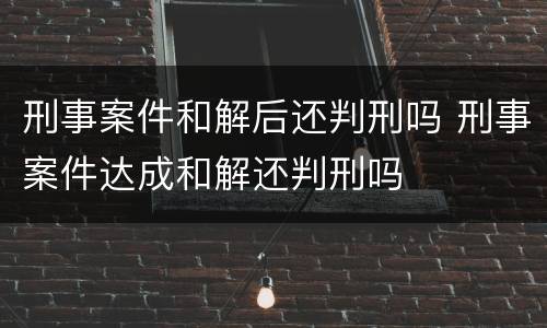 刑事案件和解后还判刑吗 刑事案件达成和解还判刑吗